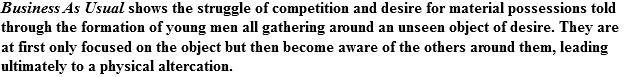 Business As Usual shows the struggle of competition and desire for material possessions told through the formation of young men all gathering around an unseen object of desire. They are at first only focused on the object but then become aware of the others around them, leading ultimately to a physical altercation.